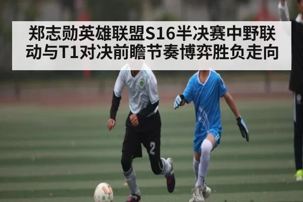 郑志勋英雄联盟S16半决赛中野联动与T1对决前瞻节奏博弈胜负走向